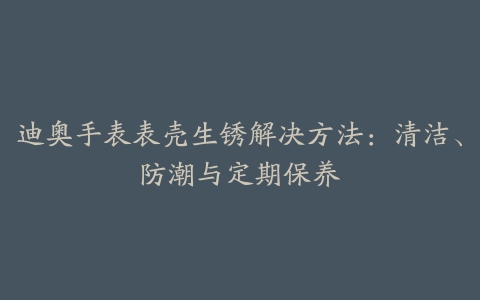 迪奥手表表壳生锈解决方法：清洁、防潮与定期保养