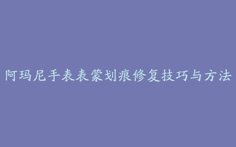 阿玛尼手表表蒙划痕修复技巧与方法