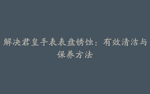 解决君皇手表表盘锈蚀：有效清洁与保养方法