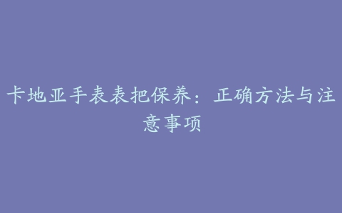 卡地亚手表表把保养：正确方法与注意事项