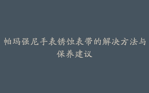 帕玛强尼手表锈蚀表带的解决方法与保养建议