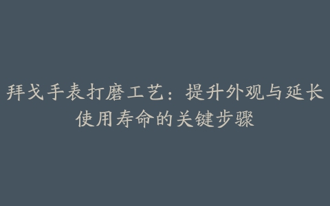 拜戈手表打磨工艺：提升外观与延长使用寿命的关键步骤