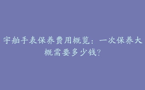 宇舶手表保养费用概览：一次保养大概需要多少钱？