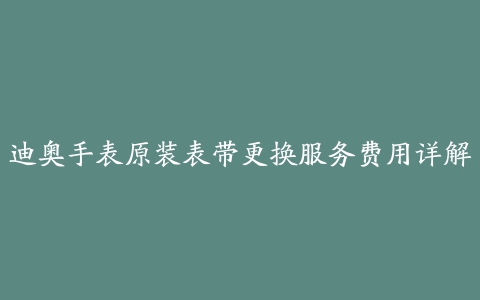 迪奥手表原装表带更换服务费用详解