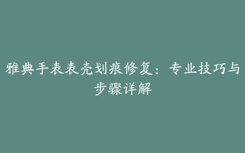 雅典手表表壳划痕修复：专业技巧与步骤详解