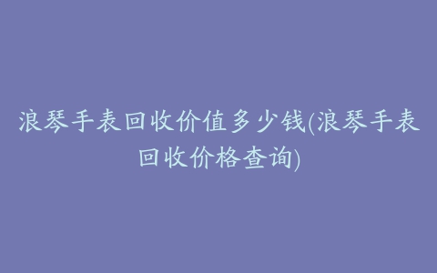 浪琴手表回收价值多少钱(浪琴手表回收价格查询)