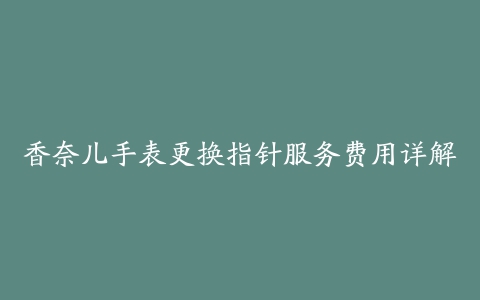 香奈儿手表更换指针服务费用详解