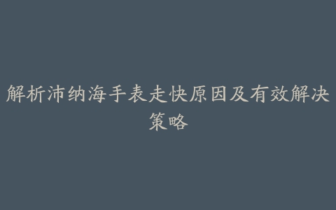 解析沛纳海手表走快原因及有效解决策略