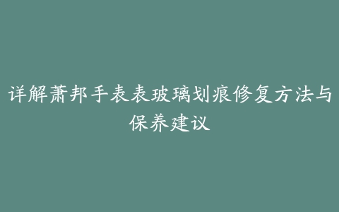 详解萧邦手表表玻璃划痕修复方法与保养建议