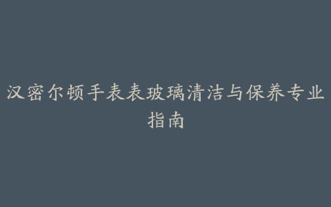 汉密尔顿手表表玻璃清洁与保养专业指南