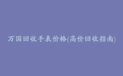 万国回收手表价格(高价回收指南)