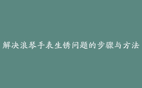 解决浪琴手表生锈问题的步骤与方法