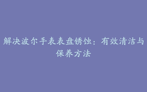 解决波尔手表表盘锈蚀：有效清洁与保养方法