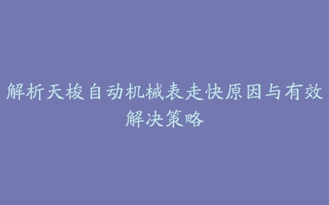 解析天梭自动机械表走快原因与有效解决策略