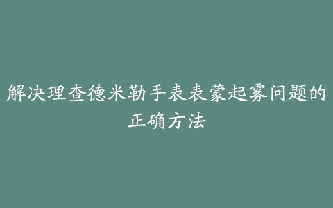 解决理查德米勒手表表蒙起雾问题的正确方法