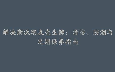 解决斯沃琪表壳生锈：清洁、防潮与定期保养指南