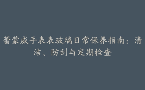 蕾蒙威手表表玻璃日常保养指南：清洁、防刮与定期检查