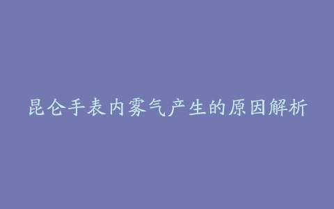 昆仑手表内雾气产生的原因解析