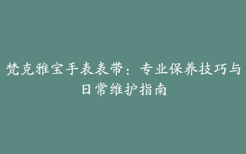 梵克雅宝手表表带：专业保养技巧与日常维护指南