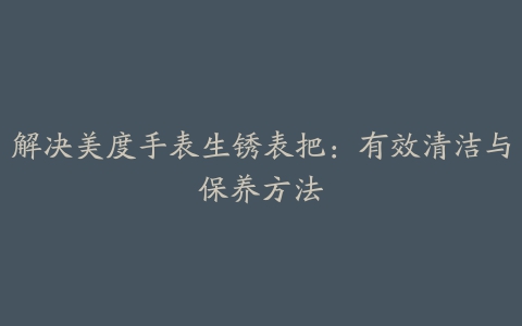 解决美度手表生锈表把：有效清洁与保养方法