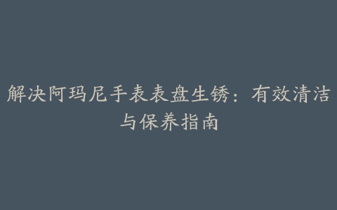 解决阿玛尼手表表盘生锈：有效清洁与保养指南