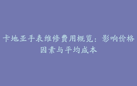 卡地亚手表维修费用概览：影响价格因素与平均成本