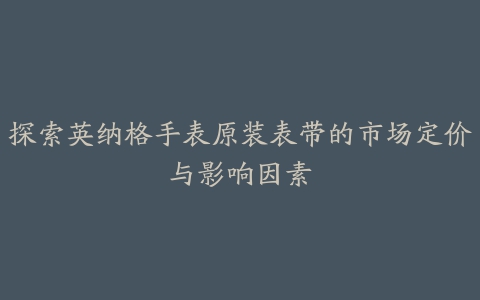 探索英纳格手表原装表带的市场定价与影响因素