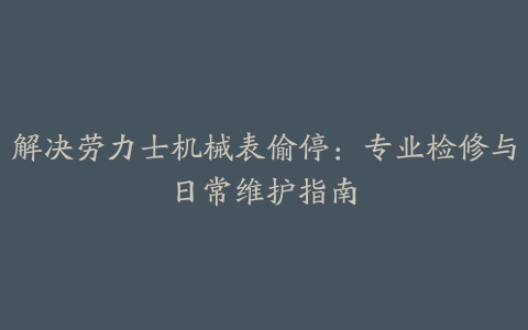 解决劳力士机械表偷停：专业检修与日常维护指南