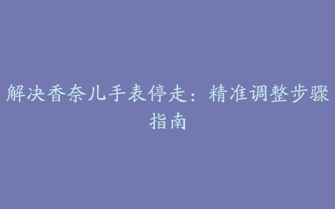 解决香奈儿手表停走：精准调整步骤指南