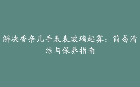 解决香奈儿手表表玻璃起雾：简易清洁与保养指南