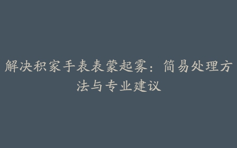 解决积家手表表蒙起雾：简易处理方法与专业建议