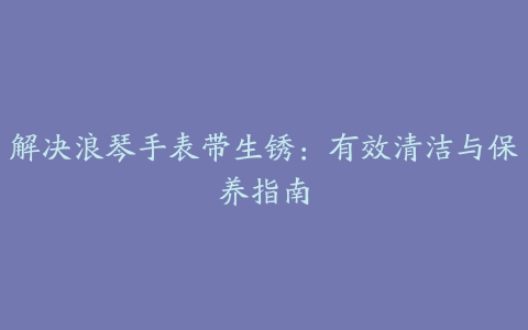 解决浪琴手表带生锈：有效清洁与保养指南