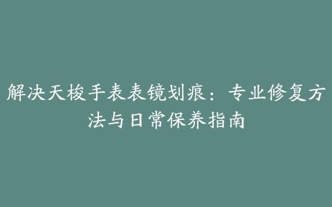 解决天梭手表表镜划痕：专业修复方法与日常保养指南