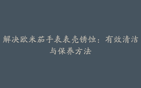 解决欧米茄手表表壳锈蚀：有效清洁与保养方法