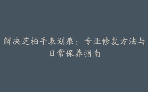 解决芝柏手表划痕：专业修复方法与日常保养指南