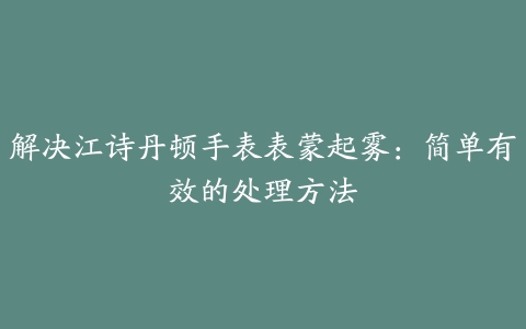 解决江诗丹顿手表表蒙起雾：简单有效的处理方法