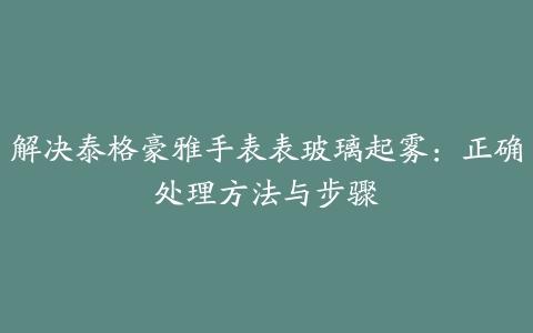 解决泰格豪雅手表表玻璃起雾：正确处理方法与步骤