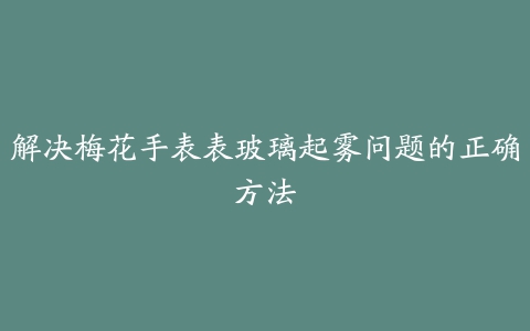 解决梅花手表表玻璃起雾问题的正确方法