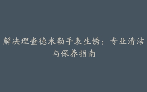 解决理查德米勒手表生锈：专业清洁与保养指南