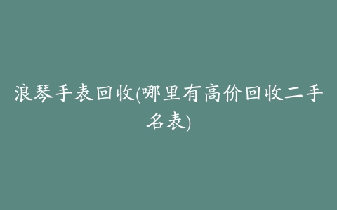 浪琴手表回收(哪里有高价回收二手名表)