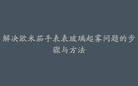 解决欧米茄手表表玻璃起雾问题的步骤与方法