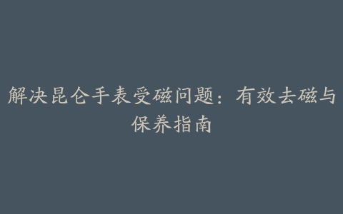 解决昆仑手表受磁问题：有效去磁与保养指南