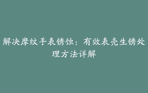 解决摩纹手表锈蚀：有效表壳生锈处理方法详解