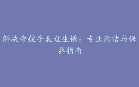 解决帝舵手表盘生锈：专业清洁与保养指南