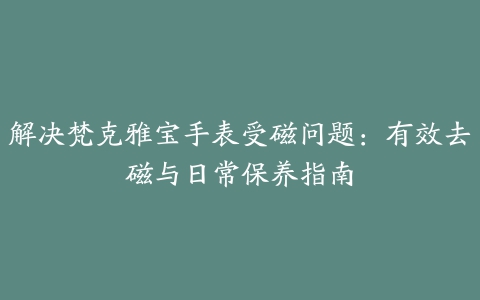 解决梵克雅宝手表受磁问题：有效去磁与日常保养指南