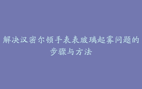 解决汉密尔顿手表表玻璃起雾问题的步骤与方法