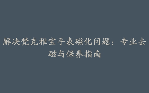 解决梵克雅宝手表磁化问题：专业去磁与保养指南