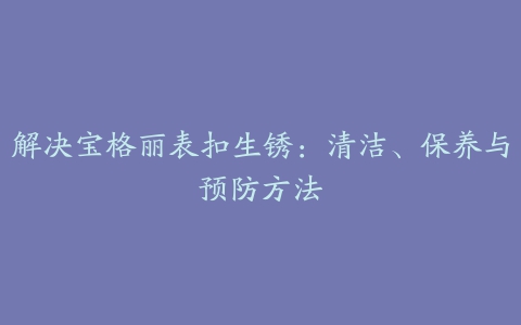 解决宝格丽表扣生锈：清洁、保养与预防方法