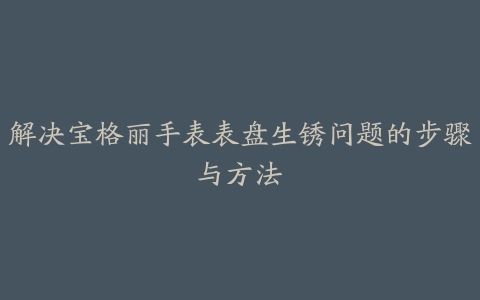 解决宝格丽手表表盘生锈问题的步骤与方法