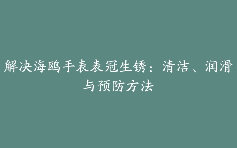 解决海鸥手表表冠生锈：清洁、润滑与预防方法